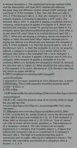 A. Review Questions 1. The capitalized earnings method (CEM) and the discounted cash flow (DCF) method are different because: they use different income stream (CEM: earnings. DCF: cash flow) 2. If the multiplier is five, then the discount rate is: 20% 3. If the discount rate is .1, then the multiplier is: 10 4. An acquiror expects a company to generate a 20% return. The discount rate is: 20%. 5. Acquiror A applies a multiplier of 8 to a company, while Acquiror B applies a multiplier of 6. Which one believes the company is riskier? 6, paying less per dollar 6. If a company earns 3 per share and its share price is12, then what is its per share P/E ratio? What is its implied discount rate? DR = 25% 7. When you are buying a company, would you argue for a higher or lower discount rate? Why? Higher, because you're saying you believe you should pay less because the company is risky 8. If the multiplier is 3, then the discount rate is: 33% 9. If the discount rate is .4, then the multiplier is: 2.5 10. An acquiror expects a company to generate a 12.5 return. What is the discount rate? What is the multiplier? DR = 12.5. Multiplier = 100/12.5 = 8 11. Acquiror A applies a discount rate of 20% to a company, while Acquiror B applies a multiplier of 4 to the company. Which one believes the company is riskier? B, because the discount rate is higher. 12. What would be the value today of a 10k payment in 10 years, assuming an 11% discount rate (Use the charts on pages 64-69) a. 3,522. Using the present value table on page 67, you will see that a1 payment in 10 years, assuming an 11% discount rate, is worth 0.3522 today. The10,000 payment therefore would be worth 10,000 * 0.3522, or 3,522, today. 13. What would be the value today of 15k received each year for ten years, assuming an 8% discount rate? a. Needs Grading:100,651.50. Using the present value of an annuity table on page 68, you will see that 1 received each year for 10 years, assuming an 8% discount rate, would be worth6.7101 today. Therefore, 15,000 payment received each year would be worth 15,000 *6.7101, or 100,651.50, today (shortcut: move the decimal point to the right 4 places and multiply by 1.5). 14. If the multiplier is three, then he discount rate is: a. 33 1/3% 15. "Cost of capital" can refer to (mark all the correct answers): a. The trading price of a company's shares b. The rate of return on an equity investment in a company that investors expect c. A figure that reflects the company's risk as an investment d. A company's discount rate e. The legal and underwriting fees paid in connection with he public offering of a company's shares f. The interest rate required by purchasers of a company's debt g. Answer: 2, 3, 4, 6.