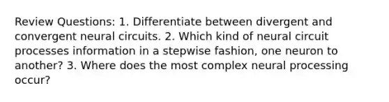 Review Questions: 1. Differentiate between divergent and convergent neural circuits. 2. Which kind of neural circuit processes information in a stepwise fashion, one neuron to another? 3. Where does the most complex neural processing occur?