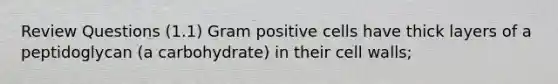 Review Questions (1.1) Gram positive cells have thick layers of a peptidoglycan (a carbohydrate) in their cell walls;