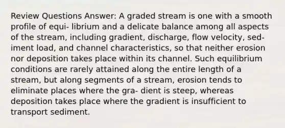 Review Questions Answer: A graded stream is one with a smooth profile of equi- librium and a delicate balance among all aspects of the stream, including gradient, discharge, flow velocity, sed- iment load, and channel characteristics, so that neither erosion nor deposition takes place within its channel. Such equilibrium conditions are rarely attained along the entire length of a stream, but along segments of a stream, erosion tends to eliminate places where the gra- dient is steep, whereas deposition takes place where the gradient is insufficient to transport sediment.