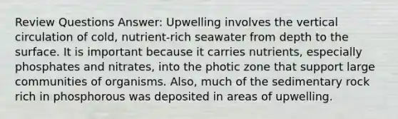 Review Questions Answer: Upwelling involves the vertical circulation of cold, nutrient-rich seawater from depth to the surface. It is important because it carries nutrients, especially phosphates and nitrates, into the photic zone that support large communities of organisms. Also, much of the sedimentary rock rich in phosphorous was deposited in areas of upwelling.