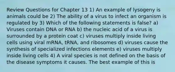 Review Questions for Chapter 13 1) An example of lysogeny is animals could be 2) The ability of a virus to infect an organism is regulated by 3) Which of the following statements is false? a) Viruses contain DNA or RNA b) the nucleic acid of a virus is surrounded by a protein coat c) viruses multiply inside living cells using viral mRNA, tRNA, and ribosomes d) viruses cause the synthesis of specialized infections elements e) viruses multiply inside living cells 4) A viral species is not defined on the basis of the disease symptoms it causes. The best example of this is