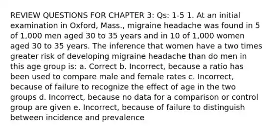 REVIEW QUESTIONS FOR CHAPTER 3: Qs: 1-5 1. At an initial examination in Oxford, Mass., migraine headache was found in 5 of 1,000 men aged 30 to 35 years and in 10 of 1,000 women aged 30 to 35 years. The inference that women have a two times greater risk of developing migraine headache than do men in this age group is: a. Correct b. Incorrect, because a ratio has been used to compare male and female rates c. Incorrect, because of failure to recognize the effect of age in the two groups d. Incorrect, because no data for a comparison or control group are given e. Incorrect, because of failure to distinguish between incidence and prevalence