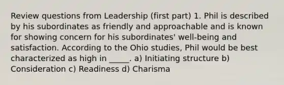 Review questions from Leadership (first part) 1. Phil is described by his subordinates as friendly and approachable and is known for showing concern for his subordinates' well-being and satisfaction. According to the Ohio studies, Phil would be best characterized as high in _____. a) Initiating structure b) Consideration c) Readiness d) Charisma