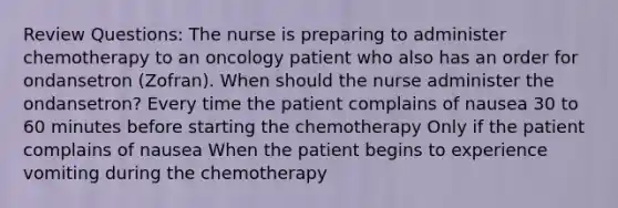 Review Questions: The nurse is preparing to administer chemotherapy to an oncology patient who also has an order for ondansetron (Zofran). When should the nurse administer the ondansetron? Every time the patient complains of nausea 30 to 60 minutes before starting the chemotherapy Only if the patient complains of nausea When the patient begins to experience vomiting during the chemotherapy