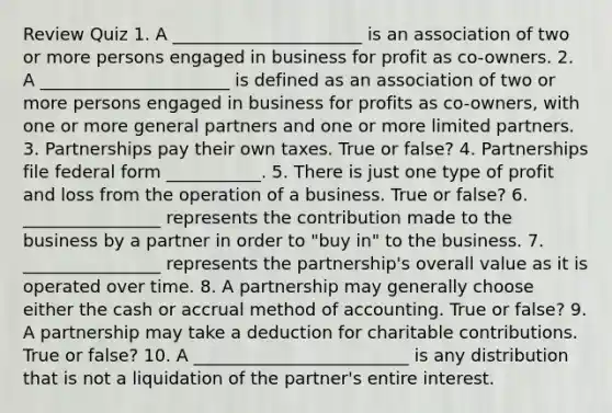 Review Quiz 1. A ______________________ is an association of two or more persons engaged in business for profit as co-owners. 2. A ______________________ is defined as an association of two or more persons engaged in business for profits as co-owners, with one or more general partners and one or more limited partners. 3. Partnerships pay their own taxes. True or false? 4. Partnerships file federal form ___________. 5. There is just one type of profit and loss from the operation of a business. True or false? 6. ________________ represents the contribution made to the business by a partner in order to "buy in" to the business. 7. ________________ represents the partnership's overall value as it is operated over time. 8. A partnership may generally choose either the cash or accrual method of accounting. True or false? 9. A partnership may take a deduction for charitable contributions. True or false? 10. A _________________________ is any distribution that is not a liquidation of the partner's entire interest.