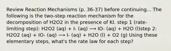 Review Reaction Mechanisms (p. 36-37) before continuing... The following is the two-step reaction mechanism for the decomposition of H2O2 in the presence of KI. step 1 (rate-limiting step): H2O2 (aq) + I- (aq) ⟶ IO- (aq) + H2O (l)step 2: H2O2 (aq) + IO- (aq) ⟶ I- (aq) + H2O (l) + O2 (g) Using these elementary steps, what's the rate law for each step?