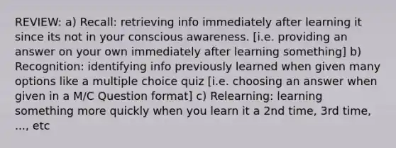 REVIEW: a) Recall: retrieving info immediately after learning it since its not in your conscious awareness. [i.e. providing an answer on your own immediately after learning something] b) Recognition: identifying info previously learned when given many options like a multiple choice quiz [i.e. choosing an answer when given in a M/C Question format] c) Relearning: learning something more quickly when you learn it a 2nd time, 3rd time, ..., etc