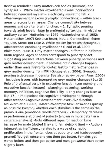 Review/ reminder •Grey matter -cell bodies (neurons) and synapses • •White matter -myelinated axons (connections between neurons) myelin = electrically insulating fat. • •Rearrangement of axons (synaptic connections) - within brain areas or across brain areas. Change connectivity between neurons and so alter brain function. • 1. Synaptic pruning towards adult levels - later in prefrontal cortex than in visual or auditory cortex (Huttenlocher 1979; Huttenlocher et al 1982; Huttenlocher 1997) See also Bruer, Neural Connections: Some You Use, Some You Lose 2. White matter increases throughout adolescence: continuing myelination? Giedd et al, 1999 Blakemore, 2008 3. Gray matter changes - different in different brain regions. Ages of peaks correspond to puberty onset, suggesting possible interactions between puberty hormones and grey matter development. In females brain changes happen earlier than male Prefrontal cortex last to mature Changes in grey matter density from MRI (Gogtay et al, 2004). Synaptic pruning à decrease in density See also review paper: Paus (2005) - including issues with interpreting grey matter changes (Box 3) Role of prefrontal cortex in executive function (see memory and executive function lecture) - planning, reasoning, working memory, inhibition, cognitive flexibility. It only changes later at like 17. → Implications for cognitive development through adolescence? Cognitive development: executive function McGivern et al (2002) •Match-to-sample task: answer as quickly as possible (yes/no) whether each stimulus is the same as the previous one (emotional words or faces) • •Temporary decrease in performance at onset of puberty (shown in more detail in a separate analysis) •Note different ages for reaction time increase for male (dotted line) and female(solid line) • •Authors interpret as inefficiency related to a wave of synaptic proliferation in the frontal lobes at puberty onset (subsequently pruned) You get worse and you then get better. Females get worse before and then get better and men get worse than better slightly later.