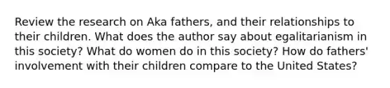 Review the research on Aka fathers, and their relationships to their children. What does the author say about egalitarianism in this society? What do women do in this society? How do fathers' involvement with their children compare to the United States?