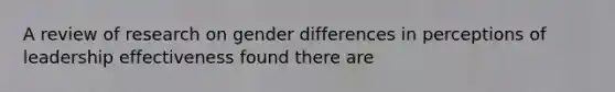 A review of research on gender differences in perceptions of leadership effectiveness found there are