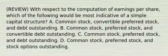 (REVIEW) With respect to the computation of earnings per share, which of the following would be most indicative of a simple capital structure? A. Common stock, convertible preferred stock, and debt outstanding. B. Common stock, preferred stock, and convertible debt outstanding. C. Common stock, preferred stock, and debt outstanding. D. Common stock, preferred stock, and stock options outstanding.