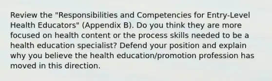 Review the "Responsibilities and Competencies for Entry-Level Health Educators" (Appendix B). Do you think they are more focused on health content or the process skills needed to be a health education specialist? Defend your position and explain why you believe the health education/promotion profession has moved in this direction.