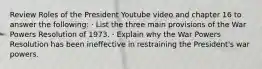 Review Roles of the President Youtube video and chapter 16 to answer the following: · List the three main provisions of the War Powers Resolution of 1973. · Explain why the War Powers Resolution has been ineffective in restraining the President's war powers.