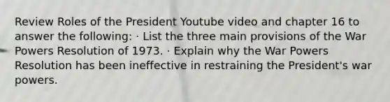 Review Roles of the President Youtube video and chapter 16 to answer the following: · List the three main provisions of the War Powers Resolution of 1973. · Explain why the War Powers Resolution has been ineffective in restraining the President's war powers.