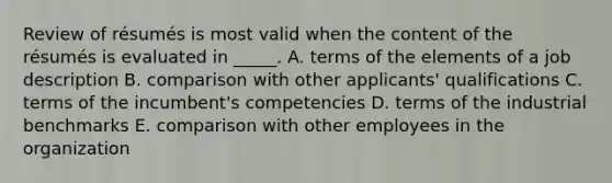 Review of résumés is most valid when the content of the résumés is evaluated in _____. A. terms of the elements of a job description B. comparison with other applicants' qualifications C. terms of the incumbent's competencies D. terms of the industrial benchmarks E. comparison with other employees in the organization