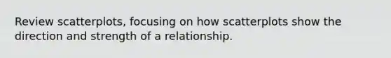 Review scatterplots, focusing on how scatterplots show the direction and strength of a relationship.