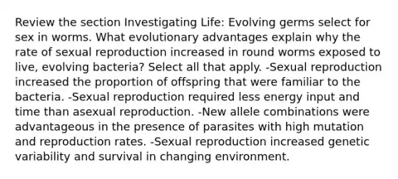 Review the section Investigating Life: Evolving germs select for sex in worms. What evolutionary advantages explain why the rate of sexual reproduction increased in round worms exposed to live, evolving bacteria? Select all that apply. -Sexual reproduction increased the proportion of offspring that were familiar to the bacteria. -Sexual reproduction required less energy input and time than asexual reproduction. -New allele combinations were advantageous in the presence of parasites with high mutation and reproduction rates. -Sexual reproduction increased genetic variability and survival in changing environment.