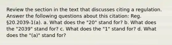 Review the section in the text that discusses citing a regulation. Answer the following questions about this citation: Reg. §20.2039-1(a). a. What does the "20" stand for? b. What does the "2039" stand for? c. What does the "1" stand for? d. What does the "(a)" stand for?