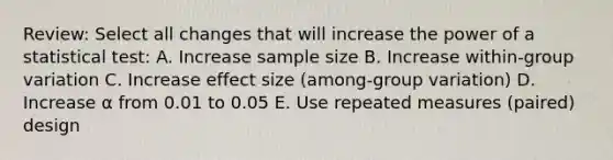 Review: Select all changes that will increase the power of a statistical test: A. Increase sample size B. Increase within-group variation C. Increase effect size (among-group variation) D. Increase ⍺ from 0.01 to 0.05 E. Use repeated measures (paired) design