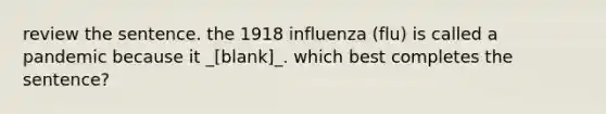 review the sentence. the 1918 influenza (flu) is called a pandemic because it _[blank]_. which best completes the sentence?