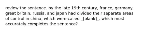 review the sentence. by the late 19th century, france, germany, great britain, russia, and japan had divided their separate areas of control in china, which were called _[blank]_. which most accurately completes the sentence?