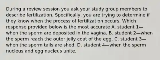 During a review session you ask your study group members to describe fertilization. Specifically, you are trying to determine if they know when the process of fertilization occurs. Which response provided below is the most accurate A. student 1—when the sperm are deposited in the vagina. B. student 2—when the sperm reach the outer jelly coat of the egg. C. student 3—when the sperm tails are shed. D. student 4—when the sperm nucleus and egg nucleus unite.