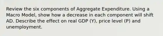 Review the six components of Aggregate Expenditure. Using a Macro Model, show how a decrease in each component will shift AD. Describe the effect on real GDP (Y), price level (P) and unemployment.