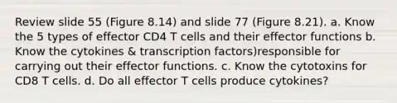 Review slide 55 (Figure 8.14) and slide 77 (Figure 8.21). a. Know the 5 types of effector CD4 T cells and their effector functions b. Know the cytokines & transcription factors)responsible for carrying out their effector functions. c. Know the cytotoxins for CD8 T cells. d. Do all effector T cells produce cytokines?