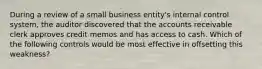 During a review of a small business entity's internal control system, the auditor discovered that the accounts receivable clerk approves credit memos and has access to cash. Which of the following controls would be most effective in offsetting this weakness?