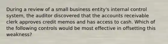 During a review of a small business entity's <a href='https://www.questionai.com/knowledge/kjj42owoAP-internal-control' class='anchor-knowledge'>internal control</a> system, the auditor discovered that the accounts receivable clerk approves credit memos and has access to cash. Which of the following controls would be most effective in offsetting this weakness?