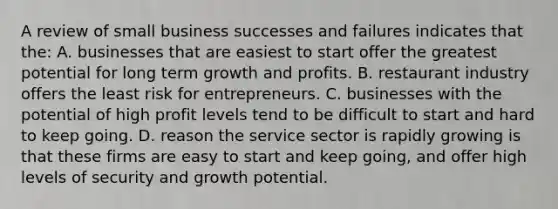 A review of small business successes and failures indicates that the: A. ​businesses that are easiest to start offer the greatest potential for long term growth and profits. B. ​restaurant industry offers the least risk for entrepreneurs. ​C. ​businesses with the potential of high profit levels tend to be difficult to start and hard to keep going. ​D​. reason the service sector is rapidly growing is that these firms are easy to start and keep going, and offer high levels of security and growth potential.