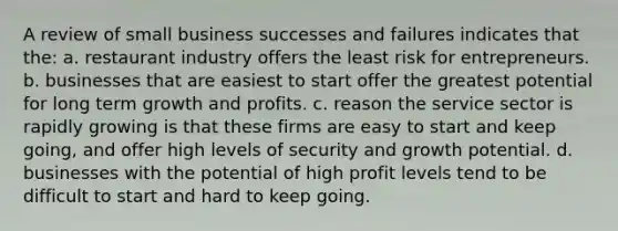 A review of small business successes and failures indicates that the: a. restaurant industry offers the least risk for entrepreneurs. b. businesses that are easiest to start offer the greatest potential for long term growth and profits. c. reason the service sector is rapidly growing is that these firms are easy to start and keep going, and offer high levels of security and growth potential. d. businesses with the potential of high profit levels tend to be difficult to start and hard to keep going.