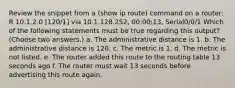 Review the snippet from a (show ip route) command on a router: R 10.1.2.0 [120/1] via 10.1.128.252, 00:00:13, Serial0/0/1 Which of the following statements must be true regarding this output? (Choose two answers.) a. The administrative distance is 1. b. The administrative distance is 120. c. The metric is 1. d. The metric is not listed. e. The router added this route to the routing table 13 seconds ago f. The router must wait 13 seconds before advertising this route again.