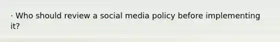 · Who should review a social media policy before implementing it?