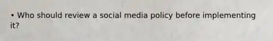 • Who should review a social media policy before implementing it?