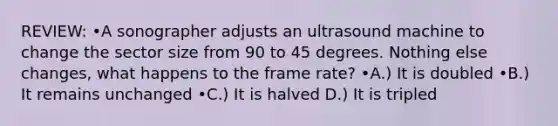 REVIEW: •A sonographer adjusts an ultrasound machine to change the sector size from 90 to 45 degrees. Nothing else changes, what happens to the frame rate? •A.) It is doubled •B.) It remains unchanged •C.) It is halved D.) It is tripled