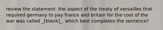 review the statement. the aspect of the treaty of versailles that required germany to pay france and britain for the cost of the war was called _[blank]_. which best completes the sentence?