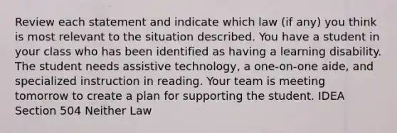 Review each statement and indicate which law (if any) you think is most relevant to the situation described. You have a student in your class who has been identified as having a learning disability. The student needs assistive technology, a one-on-one aide, and specialized instruction in reading. Your team is meeting tomorrow to create a plan for supporting the student. IDEA Section 504 Neither Law