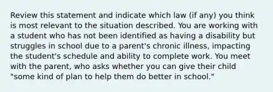 Review this statement and indicate which law (if any) you think is most relevant to the situation described. You are working with a student who has not been identified as having a disability but struggles in school due to a parent's chronic illness, impacting the student's schedule and ability to complete work. You meet with the parent, who asks whether you can give their child "some kind of plan to help them do better in school."