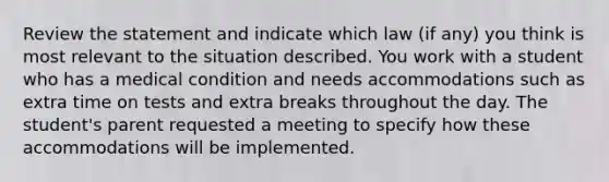 Review the statement and indicate which law (if any) you think is most relevant to the situation described. You work with a student who has a medical condition and needs accommodations such as extra time on tests and extra breaks throughout the day. The student's parent requested a meeting to specify how these accommodations will be implemented.