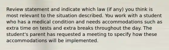 Review statement and indicate which law (if any) you think is most relevant to the situation described. You work with a student who has a medical condition and needs accommodations such as extra time on tests and extra breaks throughout the day. The student's parent has requested a meeting to specify how these accommodations will be implemented.