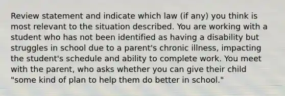 Review statement and indicate which law (if any) you think is most relevant to the situation described. You are working with a student who has not been identified as having a disability but struggles in school due to a parent's chronic illness, impacting the student's schedule and ability to complete work. You meet with the parent, who asks whether you can give their child "some kind of plan to help them do better in school."