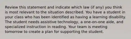 Review this statement and indicate which law (if any) you think is most relevant to the situation described. You have a student in your class who has been identified as having a learning disability. The student needs assistive technology, a one-on-one aide, and specialized instruction in reading. Your team is meeting tomorrow to create a plan for supporting the student.