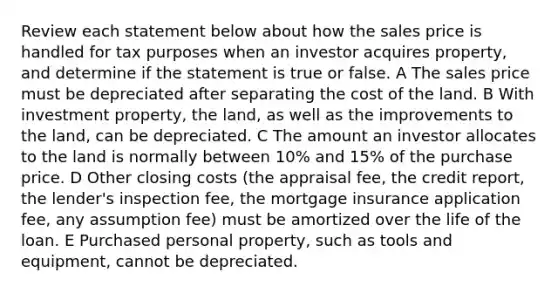 Review each statement below about how the sales price is handled for tax purposes when an investor acquires property, and determine if the statement is true or false. A The sales price must be depreciated after separating the cost of the land. B With investment property, the land, as well as the improvements to the land, can be depreciated. C The amount an investor allocates to the land is normally between 10% and 15% of the purchase price. D Other closing costs (the appraisal fee, the credit report, the lender's inspection fee, the mortgage insurance application fee, any assumption fee) must be amortized over the life of the loan. E Purchased personal property, such as tools and equipment, cannot be depreciated.