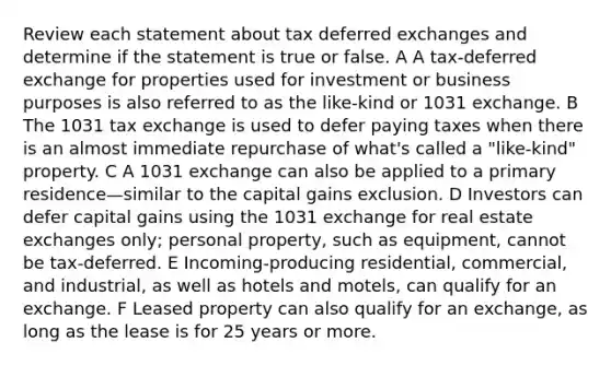 Review each statement about tax deferred exchanges and determine if the statement is true or false. A A tax-deferred exchange for properties used for investment or business purposes is also referred to as the like-kind or 1031 exchange. B The 1031 tax exchange is used to defer paying taxes when there is an almost immediate repurchase of what's called a "like-kind" property. C A 1031 exchange can also be applied to a primary residence—similar to the capital gains exclusion. D Investors can defer capital gains using the 1031 exchange for real estate exchanges only; personal property, such as equipment, cannot be tax-deferred. E Incoming-producing residential, commercial, and industrial, as well as hotels and motels, can qualify for an exchange. F Leased property can also qualify for an exchange, as long as the lease is for 25 years or more.