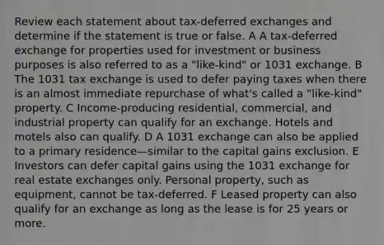 Review each statement about tax-deferred exchanges and determine if the statement is true or false. A A tax-deferred exchange for properties used for investment or business purposes is also referred to as a "like-kind" or 1031 exchange. B The 1031 tax exchange is used to defer paying taxes when there is an almost immediate repurchase of what's called a "like-kind" property. C Income-producing residential, commercial, and industrial property can qualify for an exchange. Hotels and motels also can qualify. D A 1031 exchange can also be applied to a primary residence—similar to the capital gains exclusion. E Investors can defer capital gains using the 1031 exchange for real estate exchanges only. Personal property, such as equipment, cannot be tax-deferred. F Leased property can also qualify for an exchange as long as the lease is for 25 years or more.