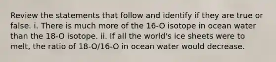 Review the statements that follow and identify if they are true or false. i. There is much more of the 16-O isotope in ocean water than the 18-O isotope. ii. If all the world's ice sheets were to melt, the ratio of 18-O/16-O in ocean water would decrease.