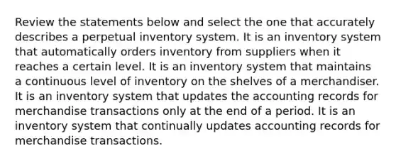 Review the statements below and select the one that accurately describes a perpetual inventory system. It is an inventory system that automatically orders inventory from suppliers when it reaches a certain level. It is an inventory system that maintains a continuous level of inventory on the shelves of a merchandiser. It is an inventory system that updates the accounting records for merchandise transactions only at the end of a period. It is an inventory system that continually updates accounting records for merchandise transactions.