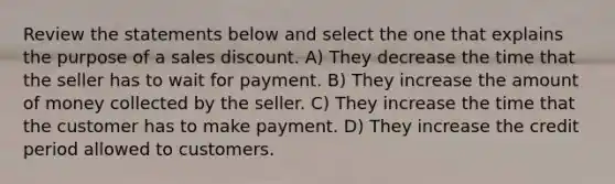 Review the statements below and select the one that explains the purpose of a sales discount. A) They decrease the time that the seller has to wait for payment. B) They increase the amount of money collected by the seller. C) They increase the time that the customer has to make payment. D) They increase the credit period allowed to customers.